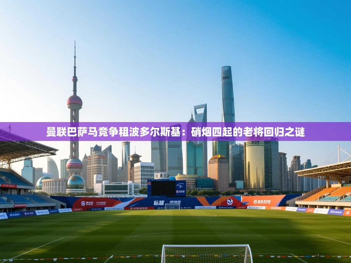 曼联巴萨马竞争租波多尔斯基：硝烟四起的老将回归之谜